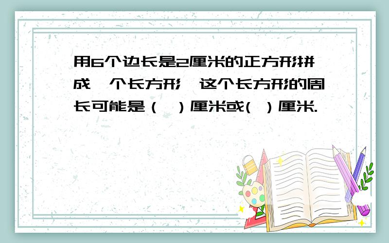 用6个边长是2厘米的正方形拼成一个长方形,这个长方形的周长可能是（ ）厘米或( ）厘米.