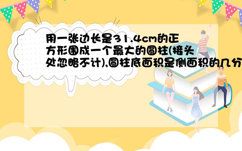 用一张边长是31.4cm的正方形围成一个最大的圆柱(接头处忽略不计),圆柱底面积是侧面积的几分之几?