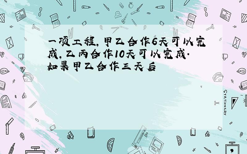 一项工程,甲乙合作6天可以完成,乙丙合作10天可以完成.如果甲乙合作三天后