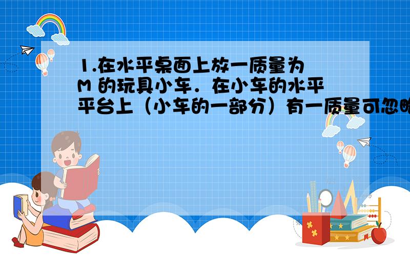 1.在水平桌面上放一质量为 M 的玩具小车．在小车的水平平台上（小车的一部分）有一质量可忽略的弹簧,一端固定在平台上,另