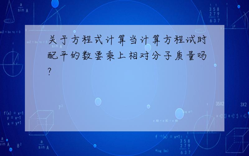 关于方程式计算当计算方程试时配平的数要乘上相对分子质量吗?