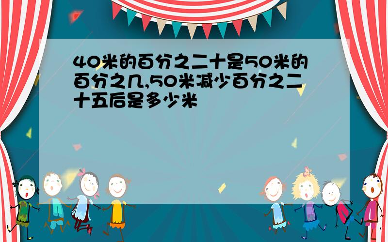 40米的百分之二十是50米的百分之几,50米减少百分之二十五后是多少米