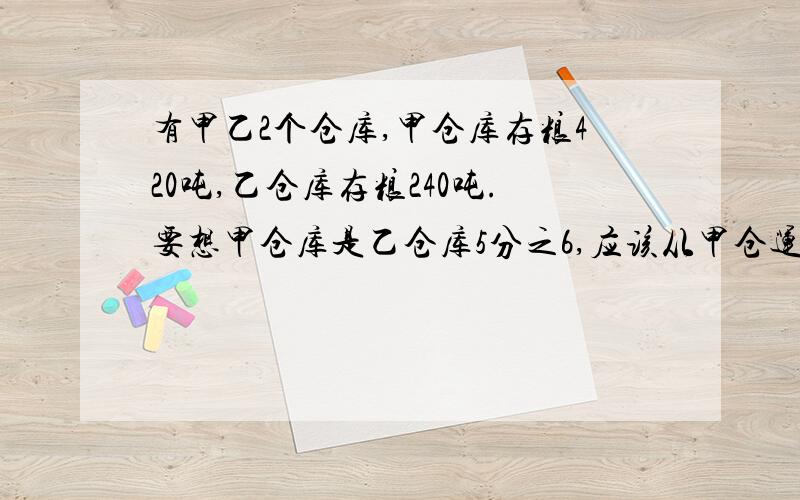 有甲乙2个仓库,甲仓库存粮420吨,乙仓库存粮240吨.要想甲仓库是乙仓库5分之6,应该从甲仓运多少吨到乙仓?