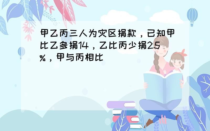 甲乙丙三人为灾区捐款，已知甲比乙多捐14，乙比丙少捐25%，甲与丙相比（　　）