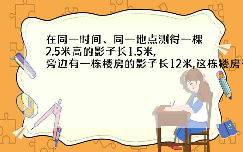 在同一时间、同一地点测得一棵2.5米高的影子长1.5米,旁边有一栋楼房的影子长12米,这栋楼房有多高?