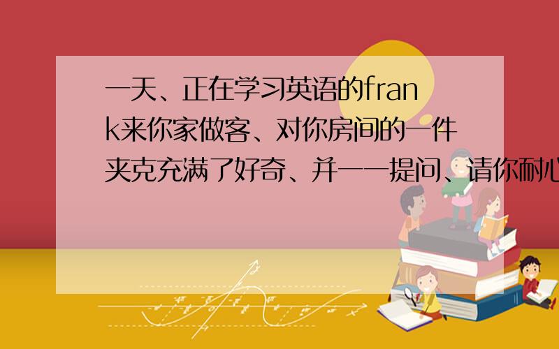 一天、正在学习英语的frank来你家做客、对你房间的一件夹克充满了好奇、并一一提问、请你耐心回答、