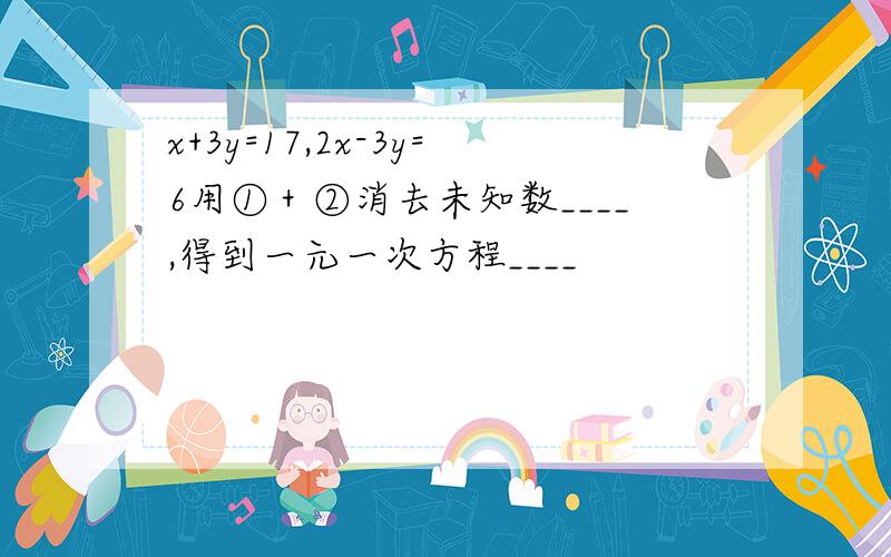 x+3y=17,2x-3y=6用①＋②消去未知数____,得到一元一次方程____