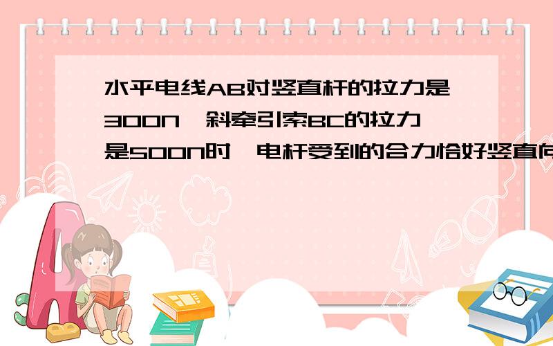 水平电线AB对竖直杆的拉力是300N,斜牵引索BC的拉力是500N时,电杆受到的合力恰好竖直向下.求由于AB和BC的作用