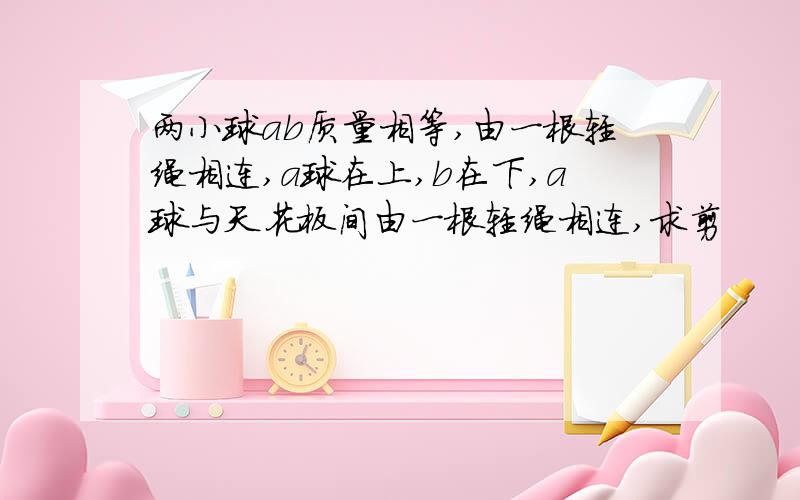 两小球ab质量相等,由一根轻绳相连,a球在上,b在下,a球与天花板间由一根轻绳相连,求剪