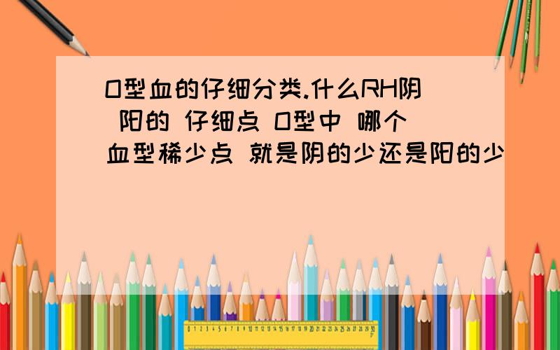 O型血的仔细分类.什么RH阴 阳的 仔细点 O型中 哪个血型稀少点 就是阴的少还是阳的少