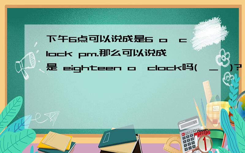 下午6点可以说成是6 o'clock pm.那么可以说成是 eighteen o'clock吗(⊙_⊙)?