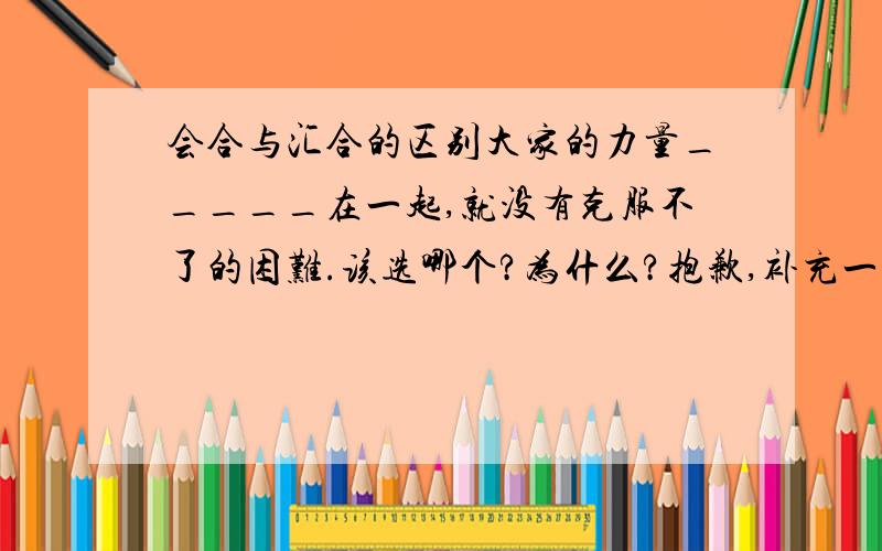 会合与汇合的区别大家的力量_____在一起,就没有克服不了的困难.该选哪个?为什么?抱歉,补充一句,答案是会和,我想不通