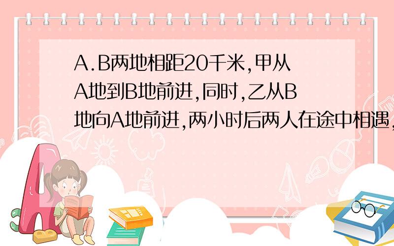 A.B两地相距20千米,甲从A地到B地前进,同时,乙从B地向A地前进,两小时后两人在途中相遇,相遇后,甲绕回A