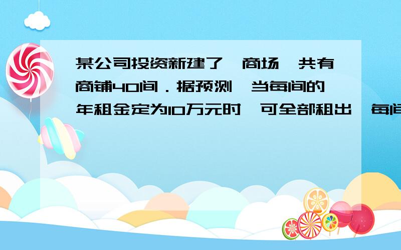 某公司投资新建了一商场,共有商铺40间．据预测,当每间的年租金定为10万元时,可全部租出,每间的年租金每增加4000元,