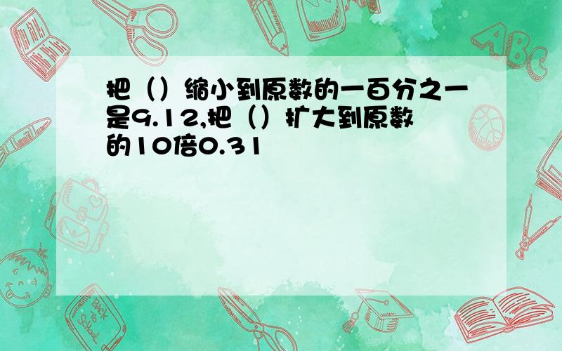 把（）缩小到原数的一百分之一是9.12,把（）扩大到原数的10倍0.31