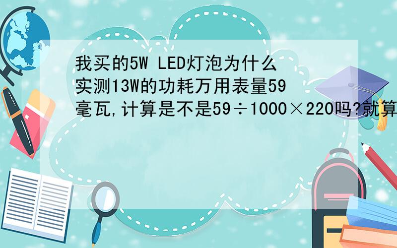 我买的5W LED灯泡为什么实测13W的功耗万用表量59毫瓦,计算是不是59÷1000×220吗?就算电源利用率在70%