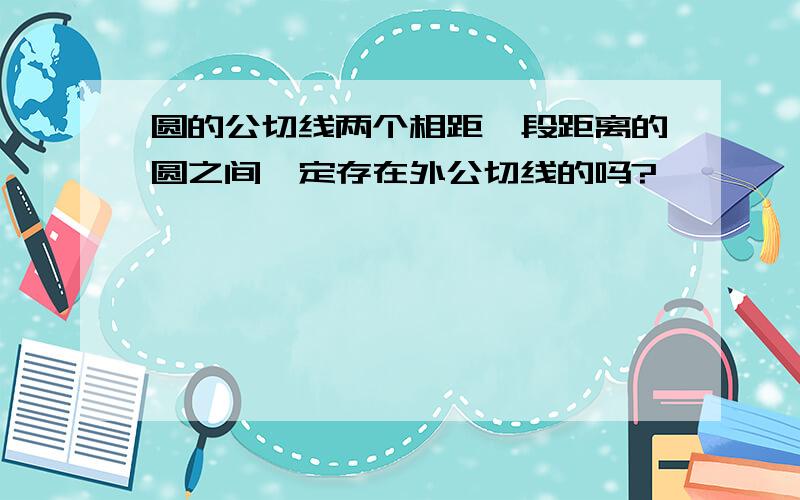 圆的公切线两个相距一段距离的圆之间一定存在外公切线的吗?