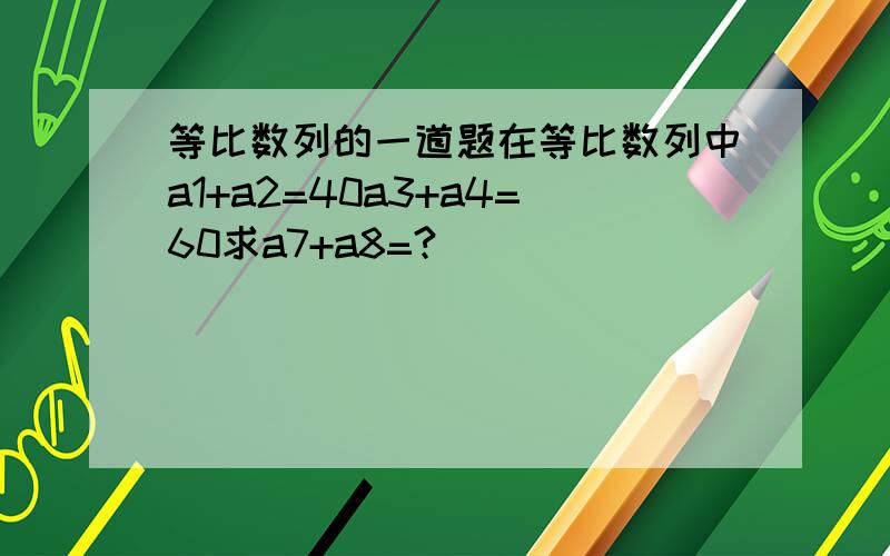 等比数列的一道题在等比数列中a1+a2=40a3+a4=60求a7+a8=?