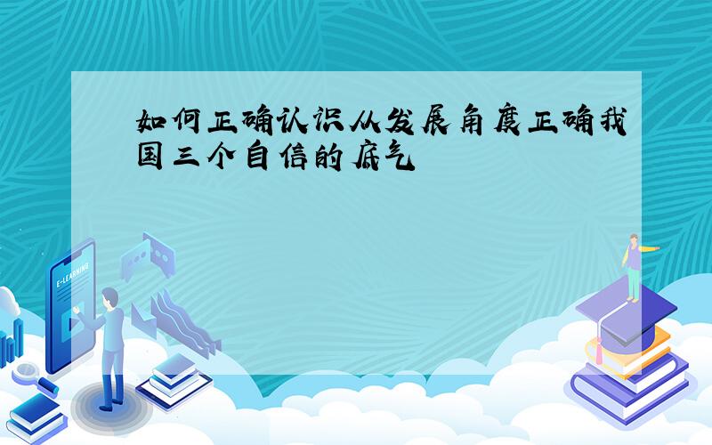 如何正确认识从发展角度正确我国三个自信的底气