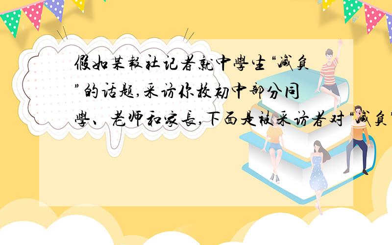 假如某报社记者就中学生“减负”的话题,采访你校初中部分同学、老师和家长,下面是被采访者对“减负”的各种看法.