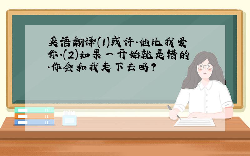 英语翻译(1)或许.他比我爱你.(2)如果一开始就是错的.你会和我走下去吗?