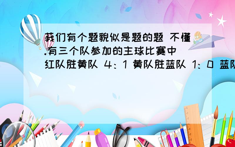 莪们有个题貌似是题的题 不懂.有三个队参加的主球比赛中 红队胜黄队 4：1 黄队胜蓝队 1：0 蓝队胜红队 1：0 净球