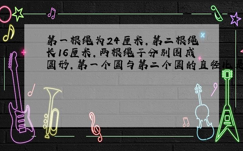 第一根绳为24厘米,第二根绳长16厘米,两根绳子分别围成圆形,第一个圆与第二个圆的直径比是?