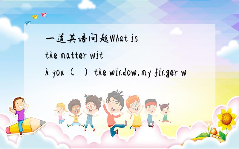 一道英语问题What is the matter with you ( ) the window,my finger w