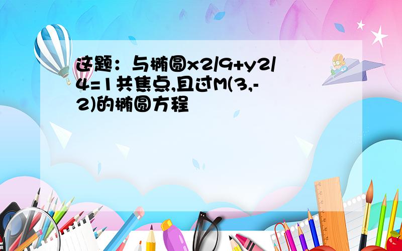 这题：与椭圆x2/9+y2/4=1共焦点,且过M(3,-2)的椭圆方程