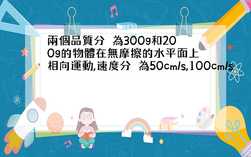 兩個品質分別為300g和200g的物體在無摩擦的水平面上相向運動,速度分別為50cm/s,100cm/s