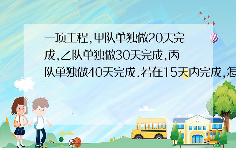 一项工程,甲队单独做20天完成,乙队单独做30天完成,丙队单独做40天完成.若在15天内完成,怎么办?