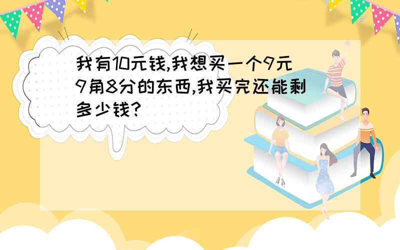 我有10元钱,我想买一个9元9角8分的东西,我买完还能剩多少钱?