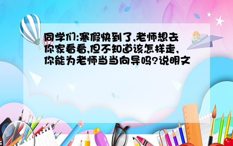 同学们:寒假快到了,老师想去你家看看,但不知道该怎样走,你能为老师当当向导吗?说明文