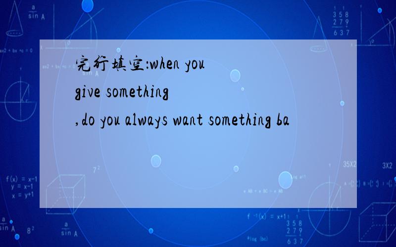 完行填空：when you give something,do you always want something ba