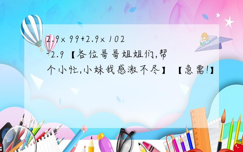 2.9×99+2.9×102-2.9【各位哥哥姐姐们,帮个小忙,小妹我感激不尽】【急需!】