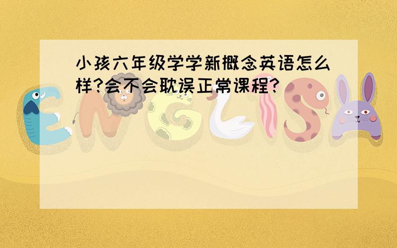 小孩六年级学学新概念英语怎么样?会不会耽误正常课程?