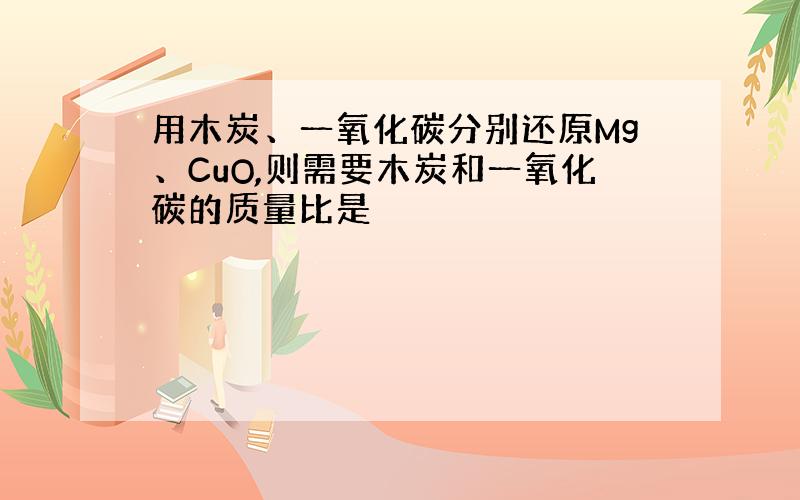 用木炭、一氧化碳分别还原Mg、CuO,则需要木炭和一氧化碳的质量比是