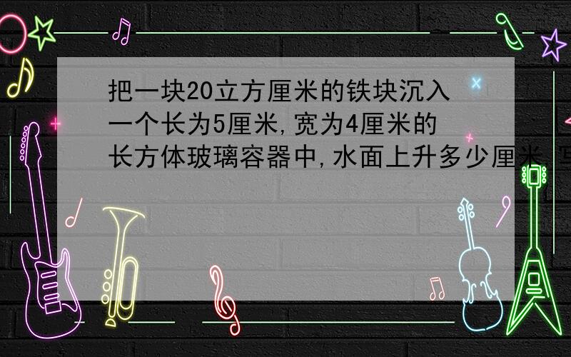 把一块20立方厘米的铁块沉入一个长为5厘米,宽为4厘米的长方体玻璃容器中,水面上升多少厘米,写算式