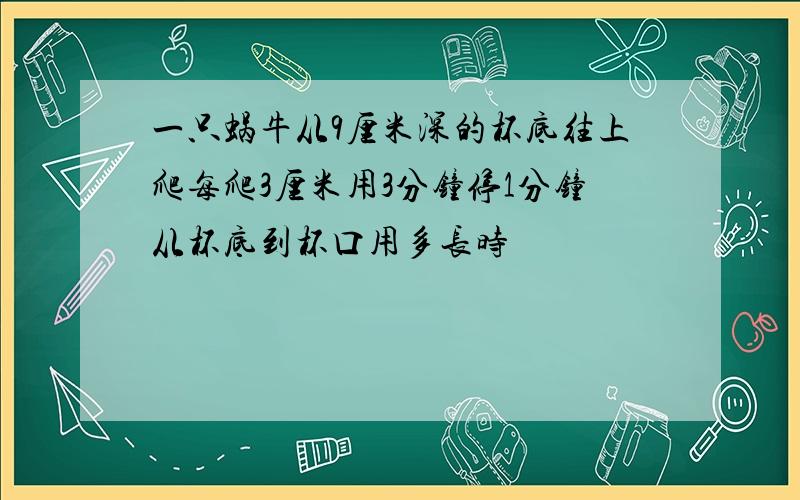 一只蜗牛从9厘米深的杯底往上爬每爬3厘米用3分钟停1分钟从杯底到杯口用多长时