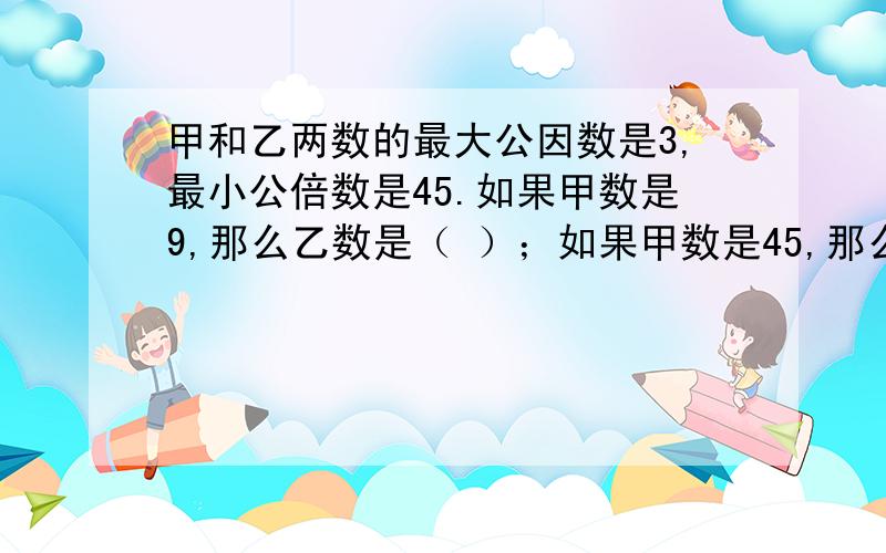 甲和乙两数的最大公因数是3,最小公倍数是45.如果甲数是9,那么乙数是（ ）；如果甲数是45,那么乙数是（ ）