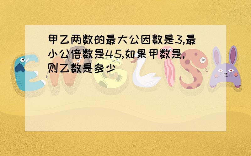 甲乙两数的最大公因数是3,最小公倍数是45,如果甲数是,则乙数是多少