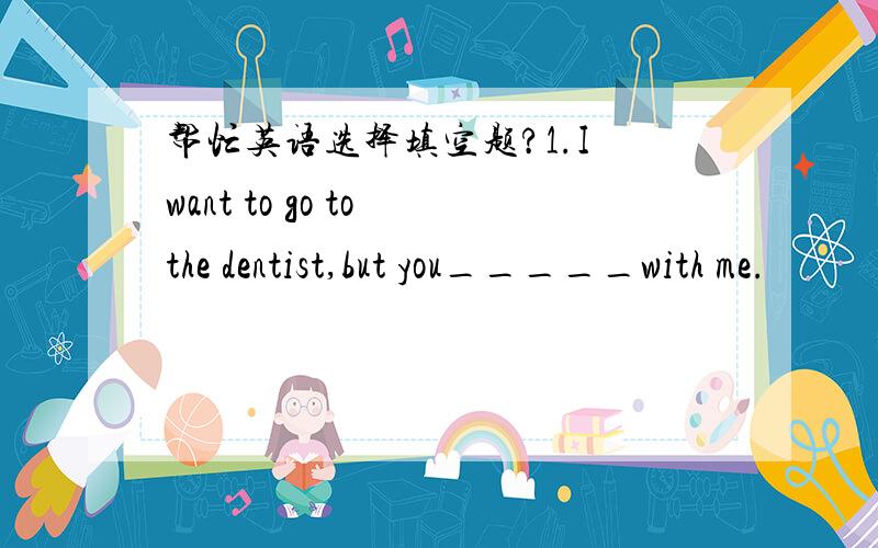 帮忙英语选择填空题?1.I want to go to the dentist,but you_____with me.