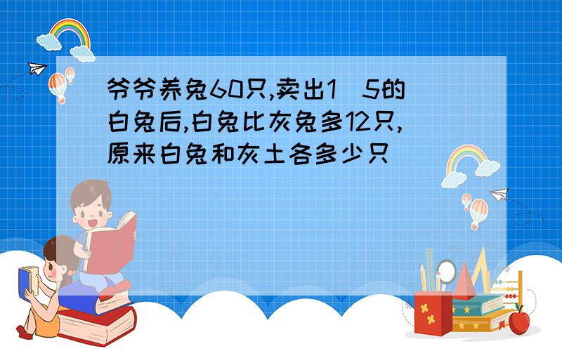 爷爷养兔60只,卖出1\5的白兔后,白兔比灰兔多12只,原来白兔和灰土各多少只