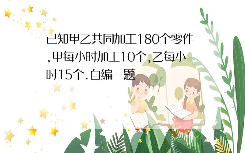 已知甲乙共同加工180个零件,甲每小时加工10个,乙每小时15个.自编一题