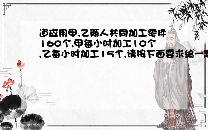 道应用甲,乙两人共同加工零件160个,甲每小时加工10个,乙每小时加工15个,请按下面要求编一题：（1）甲乙两人不能同时