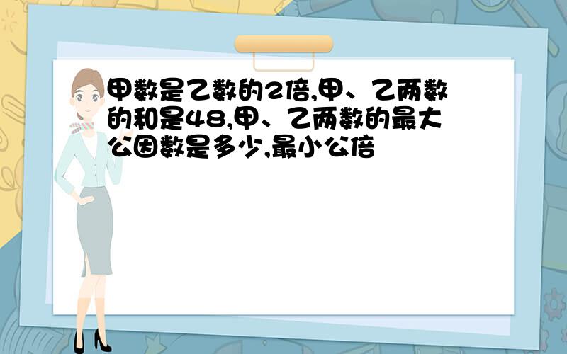 甲数是乙数的2倍,甲、乙两数的和是48,甲、乙两数的最大公因数是多少,最小公倍