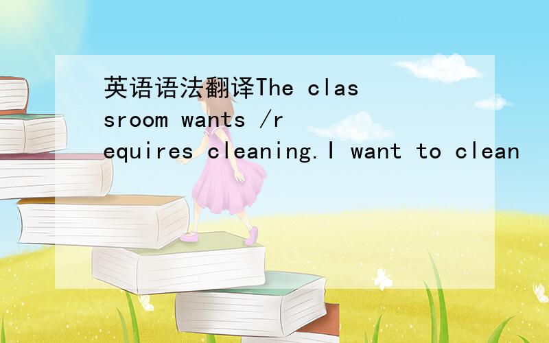 英语语法翻译The classroom wants /requires cleaning.I want to clean