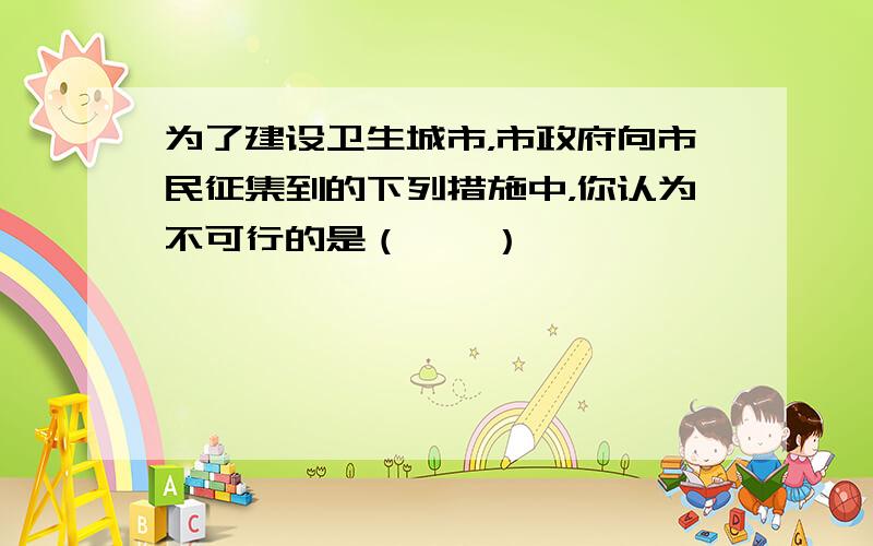 为了建设卫生城市，市政府向市民征集到的下列措施中，你认为不可行的是（　　）