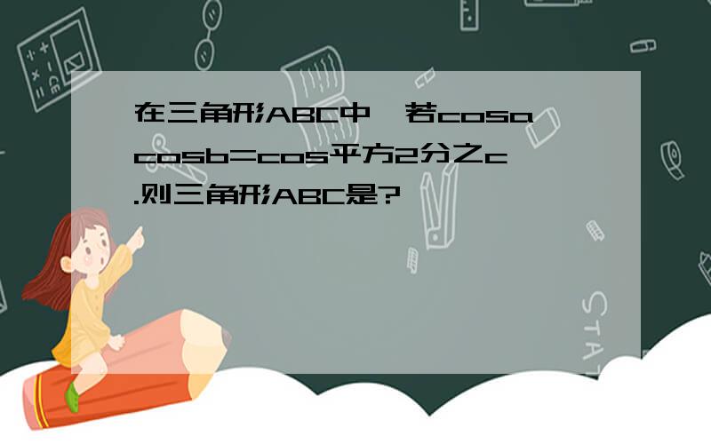 在三角形ABC中,若cosacosb=cos平方2分之c.则三角形ABC是?