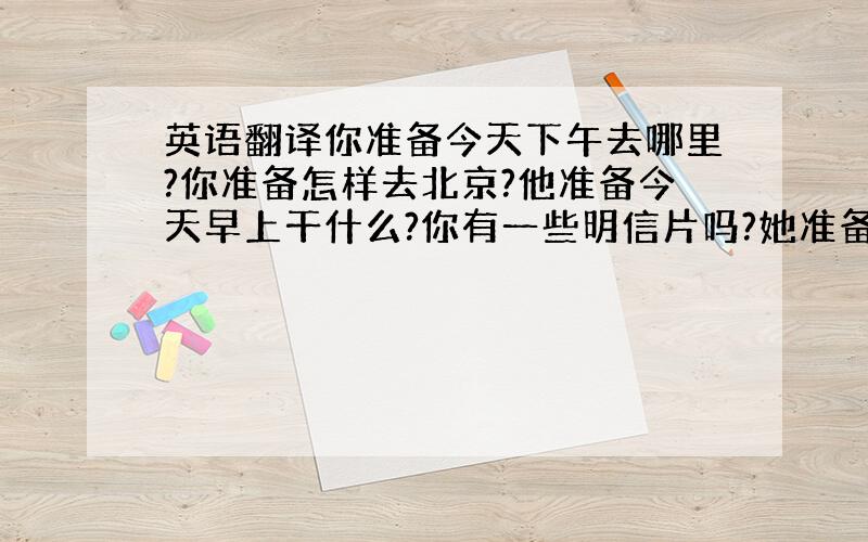 英语翻译你准备今天下午去哪里?你准备怎样去北京?他准备今天早上干什么?你有一些明信片吗?她准备买什么?